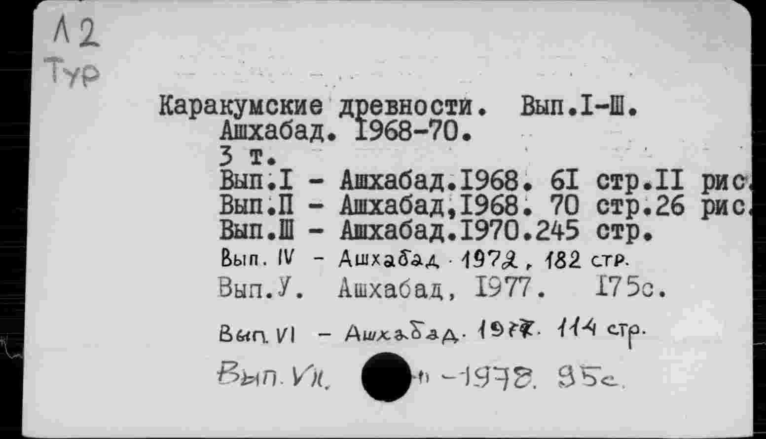 ﻿Л2
Тур
Каракумские древности. Вып.1-Ш. Ашхабад. 1968-70.
3 т.
Вып.1 - Ашхабад.1968. 61 стр.II рис Вып.П - Ашхабад,1968. 70 стр.26 рис Вып.Ш - Ашхабад.1970.245 стр.
Вып. IV - Ашхабад 19?<Я, f<32 ст₽.
Вып.У. Ашхабад, 1977.	175с.
Вб«П. VI - Ашхабад-	с-Тр-
вып. Ис А*" ЗК'о.
